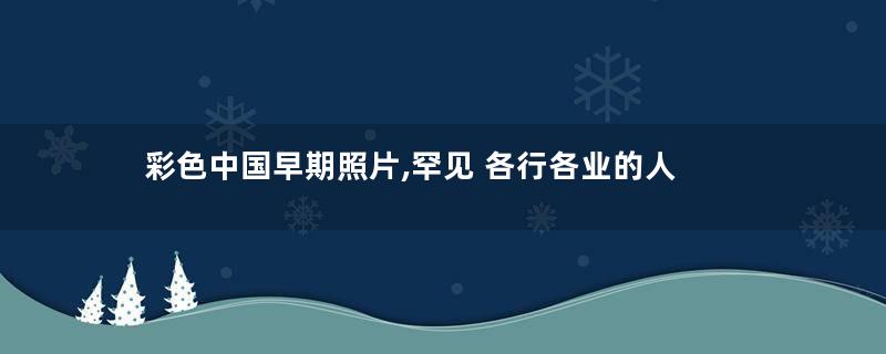 彩色中国早期照片,罕见 各行各业的人